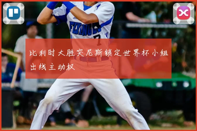 比利时大胜突尼斯锁定世界杯小组出线主动权