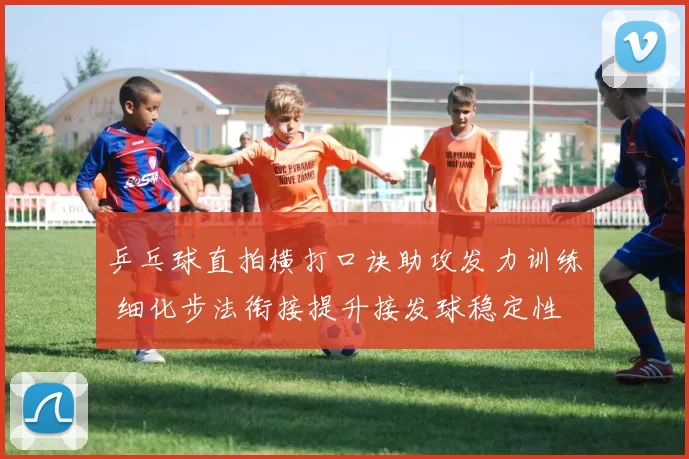 乒乓球直拍横打口诀助攻发力训练 细化步法衔接提升接发球稳定性
