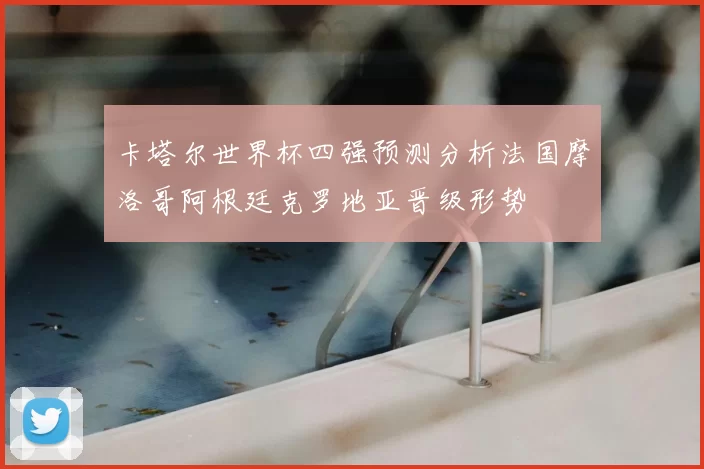 卡塔尔世界杯四强预测分析法国摩洛哥阿根廷克罗地亚晋级形势