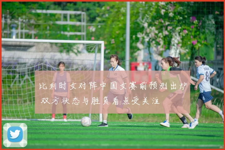 比利时女对阵中国女赛前预测出炉 双方状态与胜负看点受关注