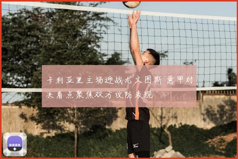 卡利亚里主场迎战尤文图斯 意甲对决看点聚焦双方攻防表现