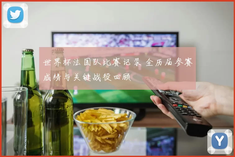 世界杯法国队比赛记录 全历届参赛成绩与关键战役回顾