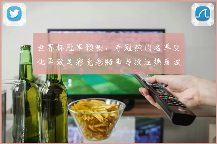 世界杯冠军预测、夺冠热门名单变化导致足彩竞彩赔率与投注热度波动