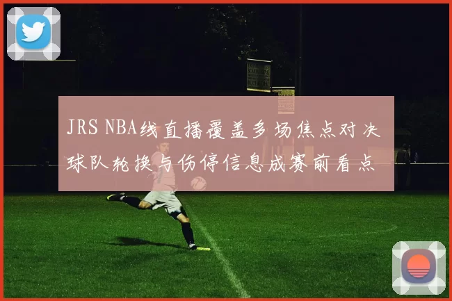 JRS NBA线直播覆盖多场焦点对决 球队轮换与伤停信息成赛前看点