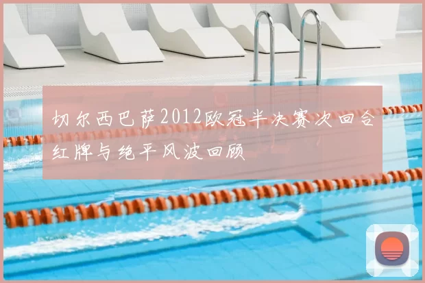 切尔西巴萨2012欧冠半决赛次回合红牌与绝平风波回顾