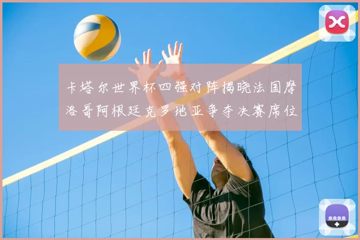 卡塔尔世界杯四强对阵揭晓法国摩洛哥阿根廷克罗地亚争夺决赛席位