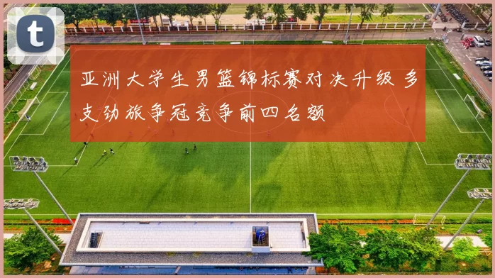 亚洲大学生男篮锦标赛对决升级 多支劲旅争冠竞争前四名额
