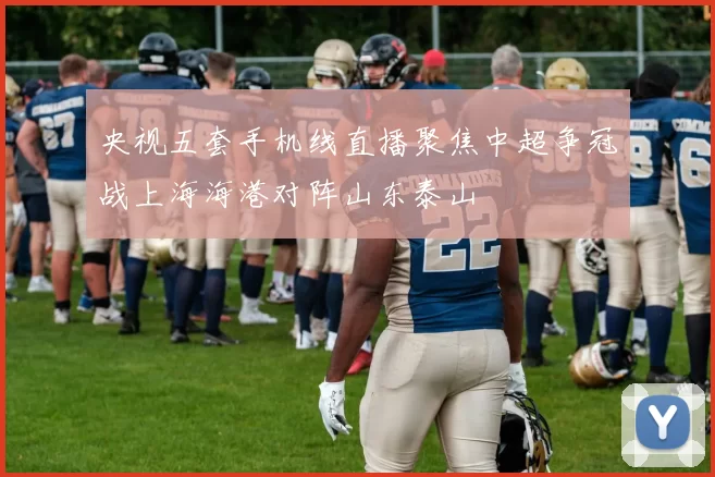 央视五套手机线直播聚焦中超争冠战上海海港对阵山东泰山