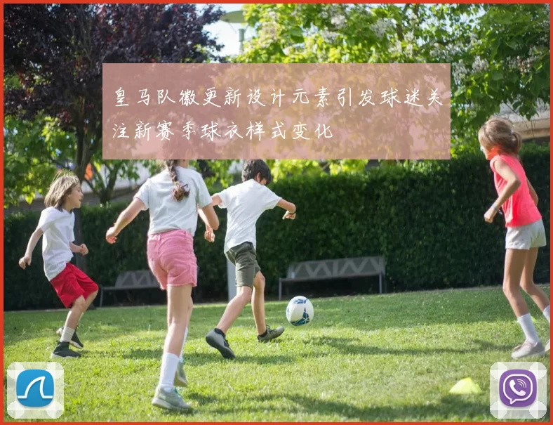 皇马队徽更新设计元素引发球迷关注新赛季球衣样式变化
