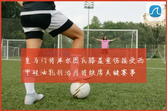 皇马门将库尔图瓦膝盖重伤接受西甲硅油乳剂治疗将缺席关键赛事
