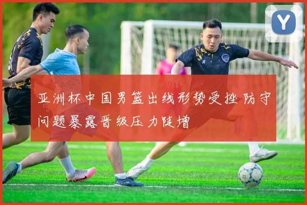 亚洲杯中国男篮出线形势受挫 防守问题暴露晋级压力陡增
