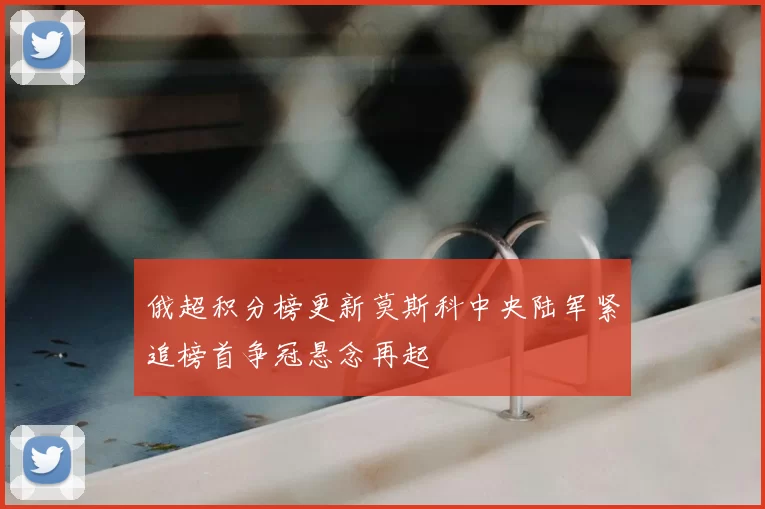 俄超积分榜更新莫斯科中央陆军紧追榜首争冠悬念再起