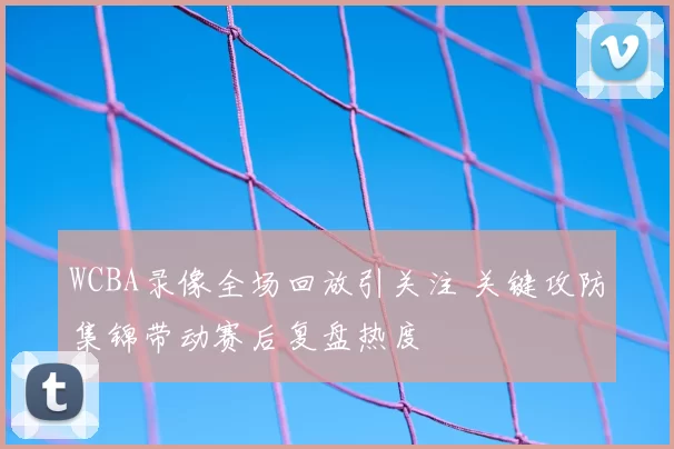 WCBA录像全场回放引关注 关键攻防集锦带动赛后复盘热度