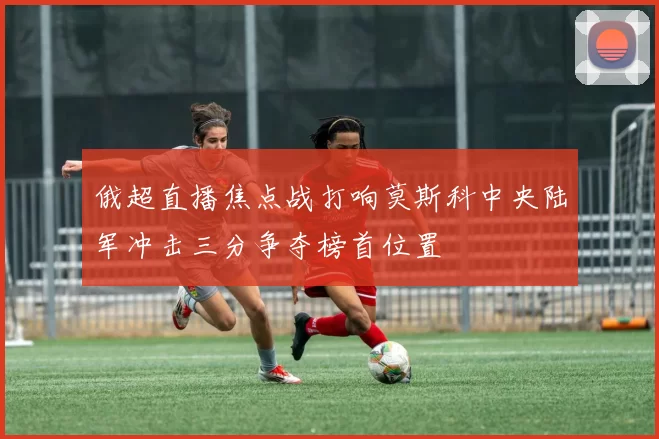 俄超直播焦点战打响莫斯科中央陆军冲击三分争夺榜首位置