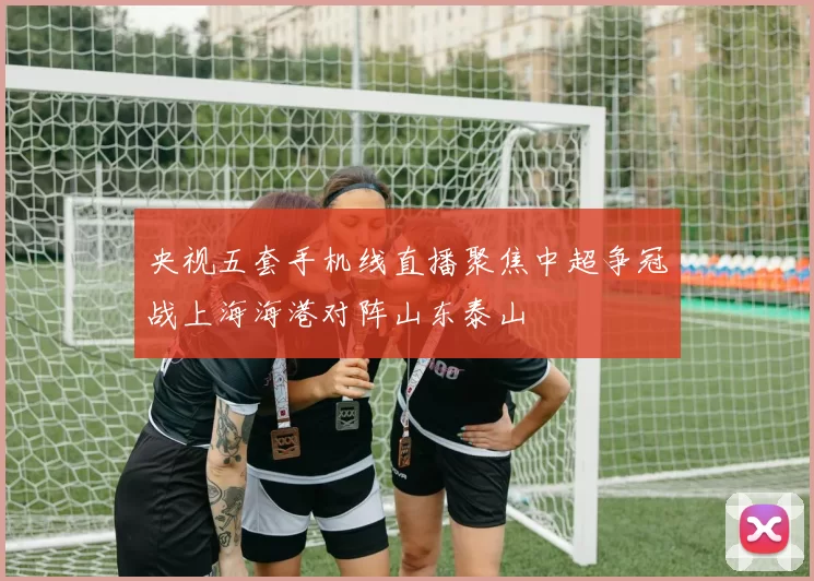 央视五套手机线直播聚焦中超争冠战上海海港对阵山东泰山