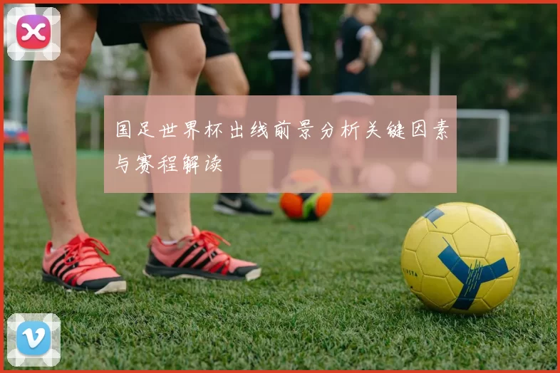 国足世界杯出线前景分析关键因素与赛程解读