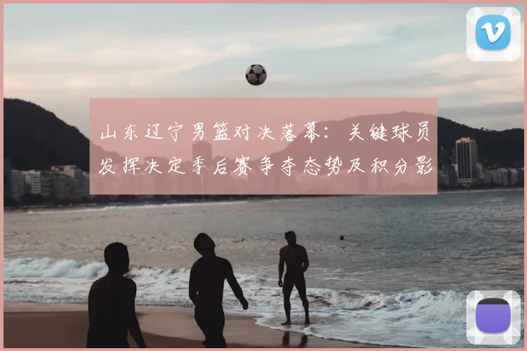 山东辽宁男篮对决落幕:关键球员发挥决定季后赛争夺态势及积分影响