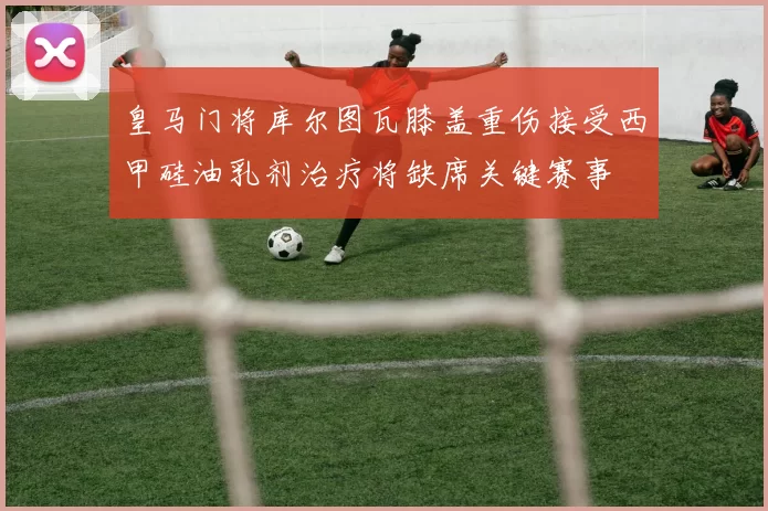 皇马门将库尔图瓦膝盖重伤接受西甲硅油乳剂治疗将缺席关键赛事
