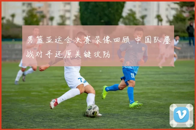 男篮亚运会决赛录像回顾 中国队鏖战对手还原关键攻防