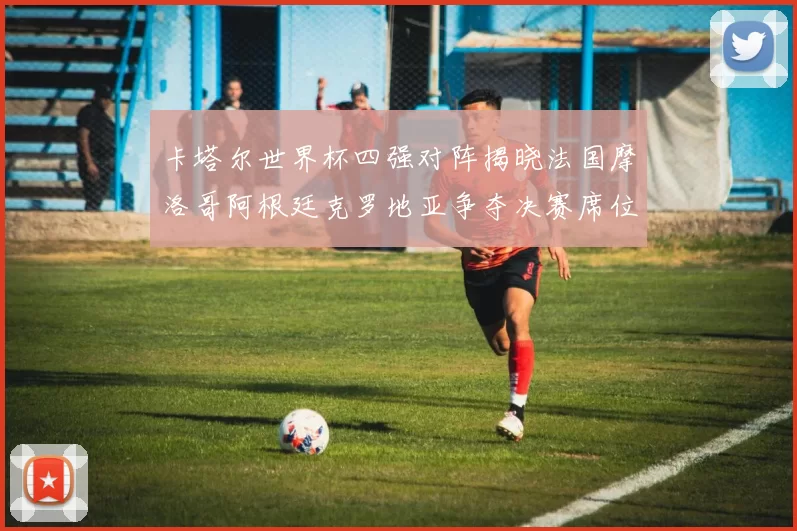 卡塔尔世界杯四强对阵揭晓法国摩洛哥阿根廷克罗地亚争夺决赛席位