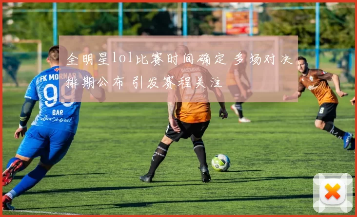 全明星lol比赛时间确定 多场对决排期公布 引发赛程关注