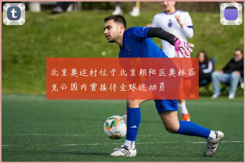 北京奥运村位于北京朝阳区奥林匹克公园内曾接待全球运动员