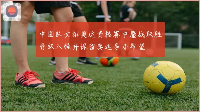 中国队女排奥运资格赛中鏖战取胜晋级八强并保留奥运争夺希望