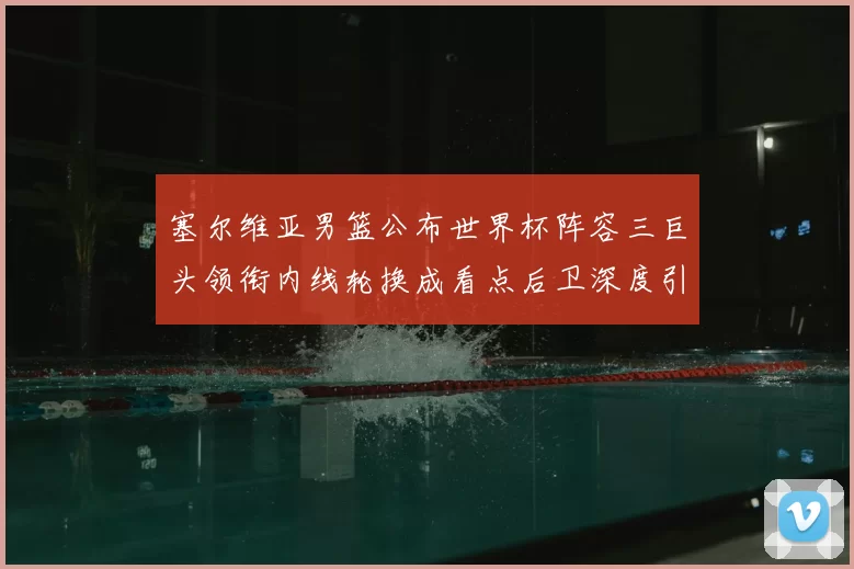 塞尔维亚男篮公布世界杯阵容三巨头领衔内线轮换成看点后卫深度引关注