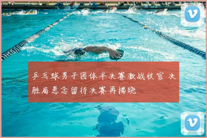 乒乓球男子团体半决赛激战收官 决胜局悬念留待决赛再揭晓