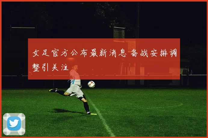 女足官方公布最新消息 备战安排调整引关注