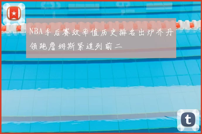 NBA季后赛效率值历史排名出炉乔丹领跑詹姆斯紧追列前二