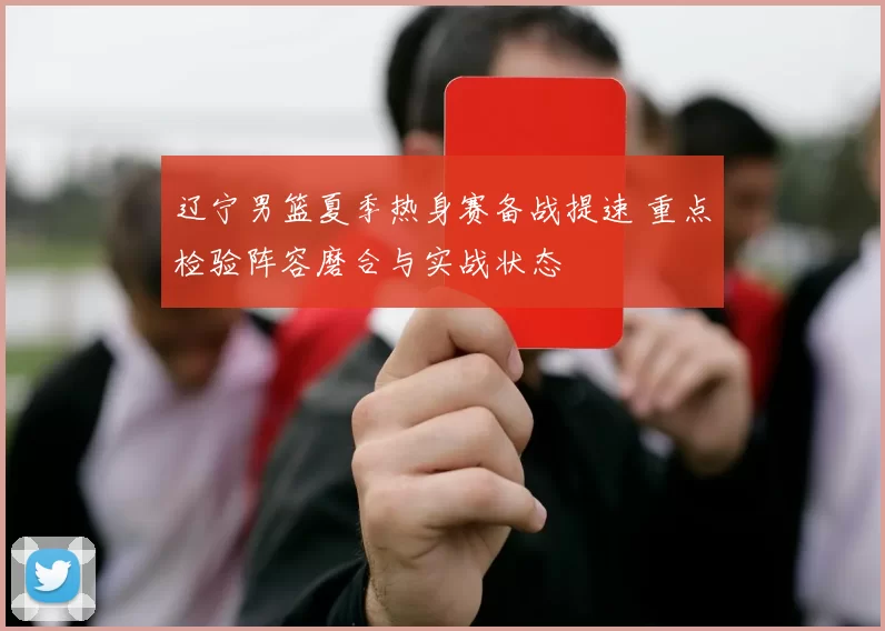 辽宁男篮夏季热身赛备战提速 重点检验阵容磨合与实战状态