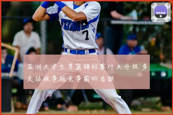 亚洲大学生男篮锦标赛对决升级 多支劲旅争冠竞争前四名额