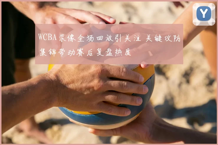 WCBA录像全场回放引关注 关键攻防集锦带动赛后复盘热度
