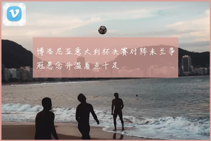 博洛尼亚意大利杯决赛对阵米兰争冠悬念升温看点十足