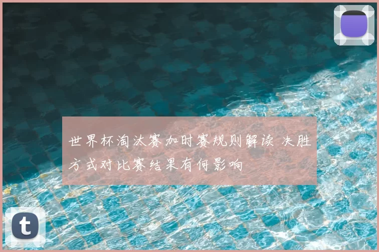 世界杯淘汰赛加时赛规则解读 决胜方式对比赛结果有何影响