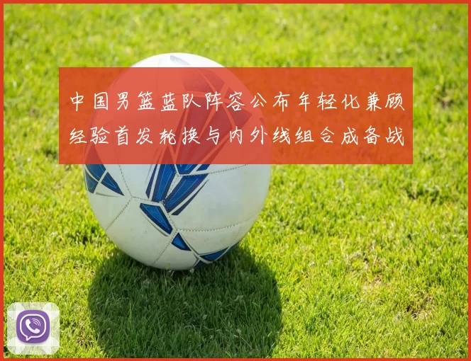 中国男篮蓝队阵容公布年轻化兼顾经验首发轮换与内外线组合成备战看点