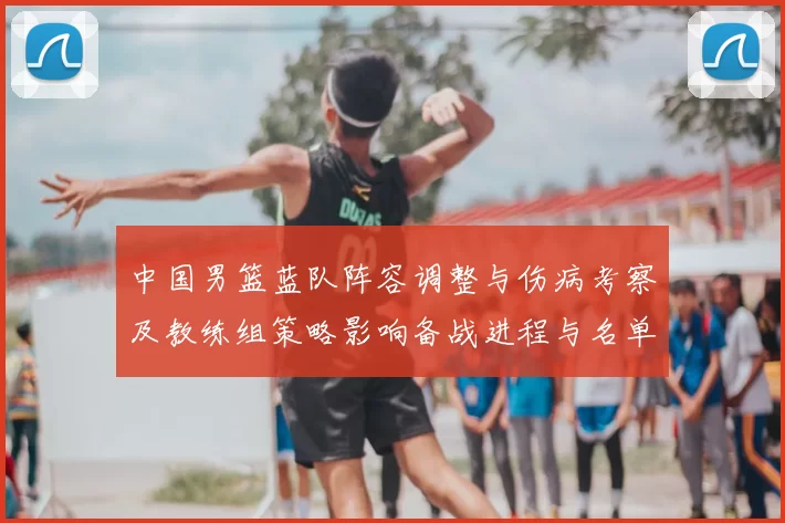 中国男篮蓝队阵容调整与伤病考察及教练组策略影响备战进程与名单抉择