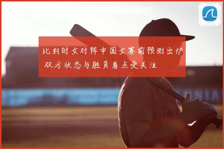 比利时女对阵中国女赛前预测出炉 双方状态与胜负看点受关注