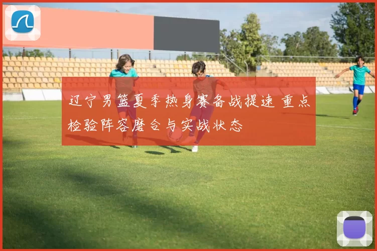 辽宁男篮夏季热身赛备战提速 重点检验阵容磨合与实战状态
