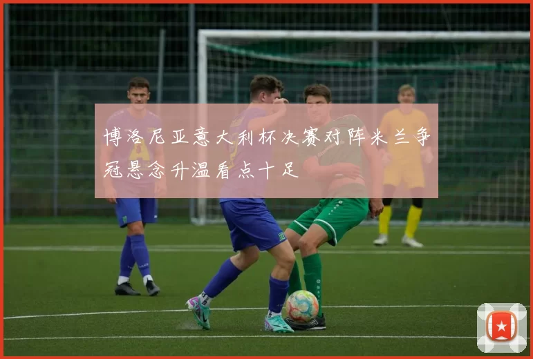 博洛尼亚意大利杯决赛对阵米兰争冠悬念升温看点十足