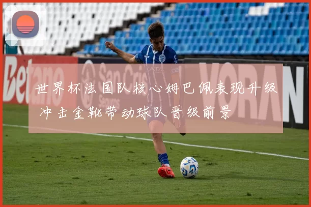 世界杯法国队核心姆巴佩表现升级 冲击金靴带动球队晋级前景