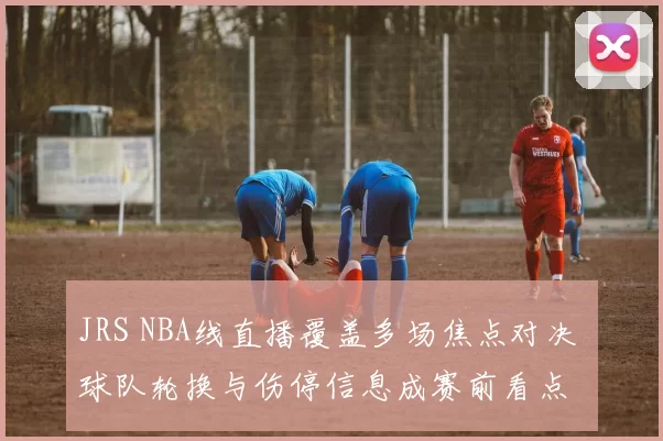 JRS NBA线直播覆盖多场焦点对决 球队轮换与伤停信息成赛前看点