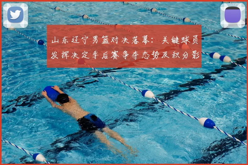 山东辽宁男篮对决落幕:关键球员发挥决定季后赛争夺态势及积分影响