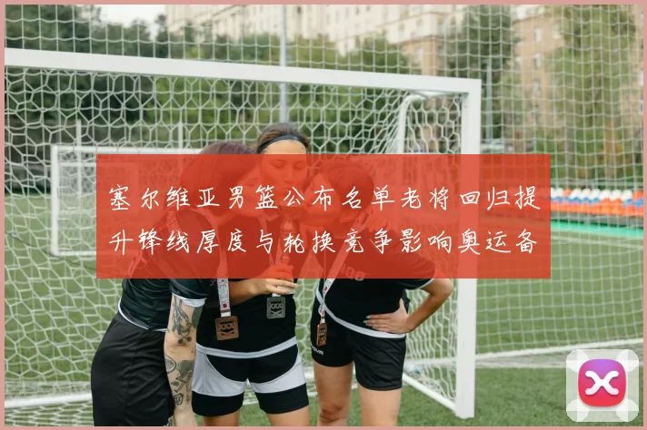 塞尔维亚男篮公布名单老将回归提升锋线厚度与轮换竞争影响奥运备战