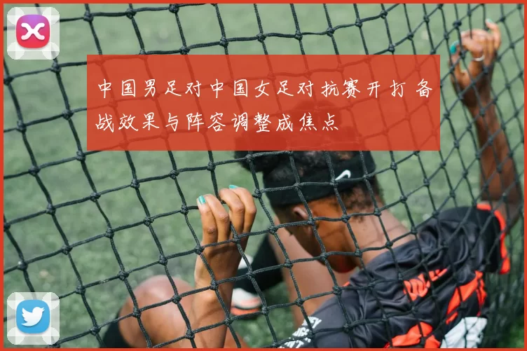 中国男足对中国女足对抗赛开打 备战效果与阵容调整成焦点