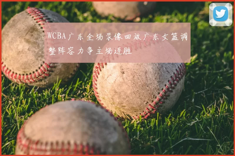 WCBA广东全场录像回放广东女篮调整阵容力争主场连胜