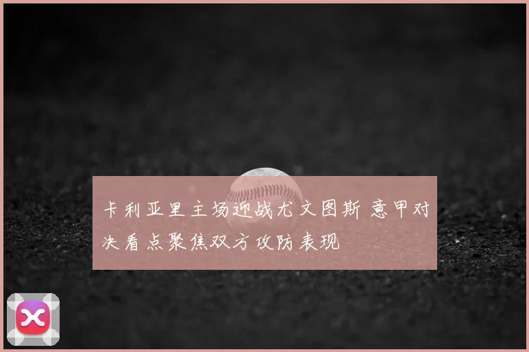 卡利亚里主场迎战尤文图斯 意甲对决看点聚焦双方攻防表现