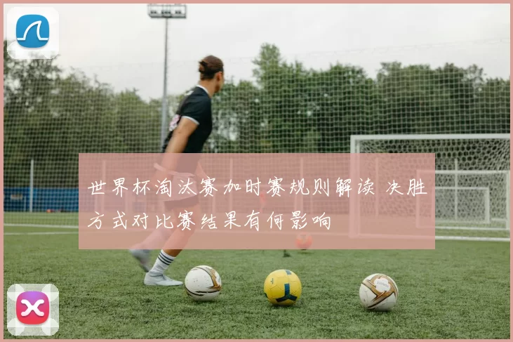 世界杯淘汰赛加时赛规则解读 决胜方式对比赛结果有何影响